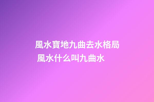 風水寶地九曲去水格局 風水什么叫九曲水
